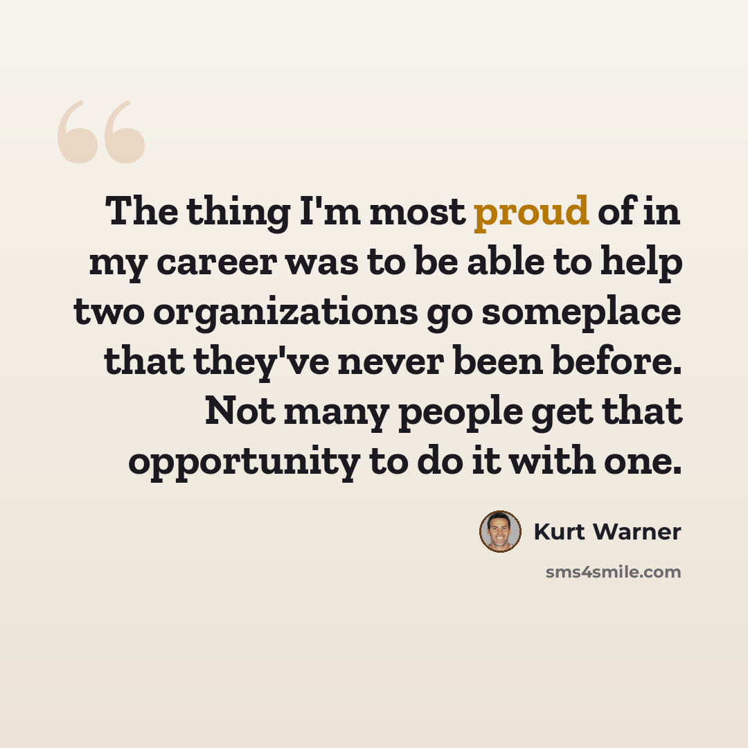 “The thing I'm most proud of in my career was to be able to help two organizations go someplace that they've never been before. Not many people get that opportunity to do it with one.” quote by Kurt Warner