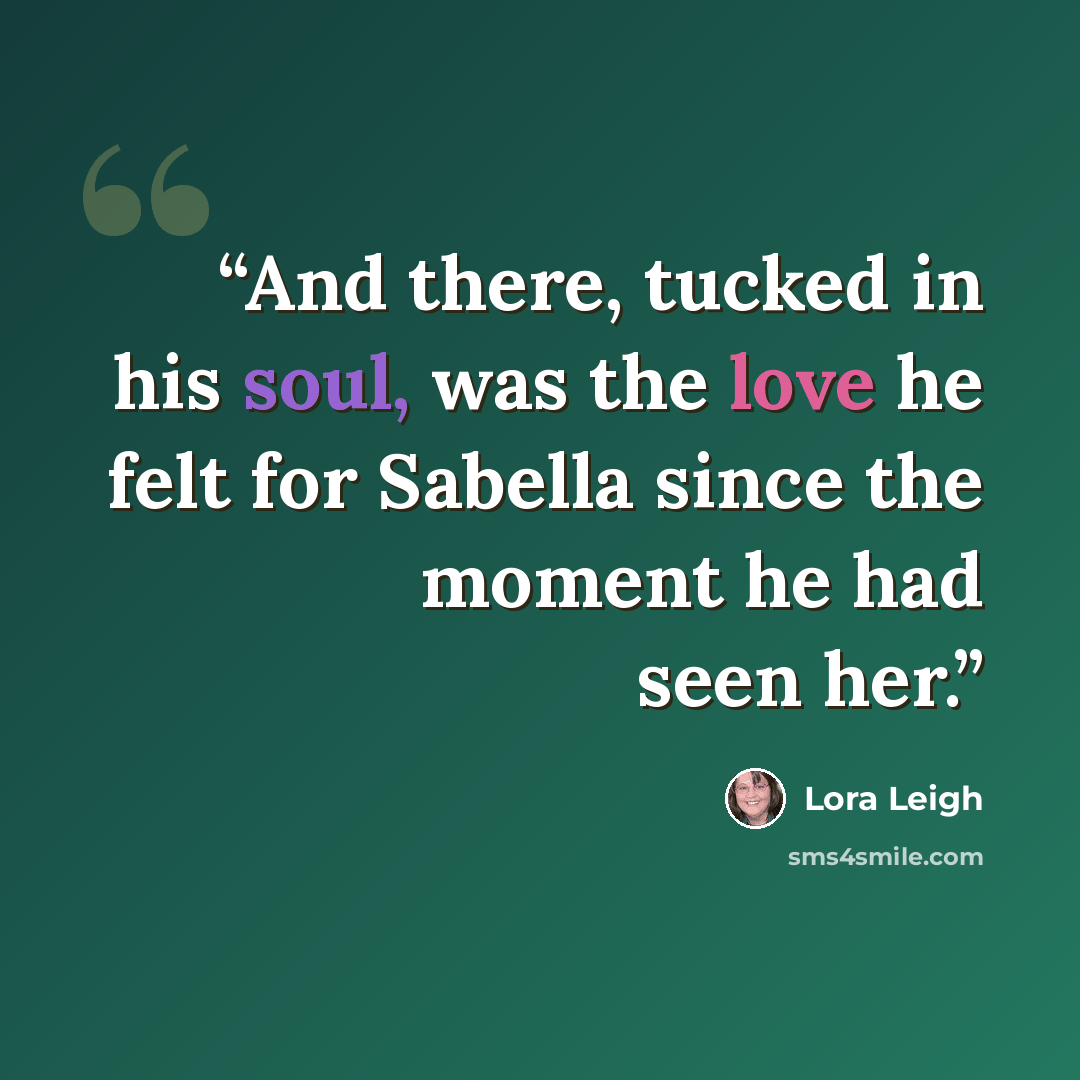 “And there, tucked in his soul, was the love he felt for Sabella since the moment he had seen her.” quote by Lora Leigh