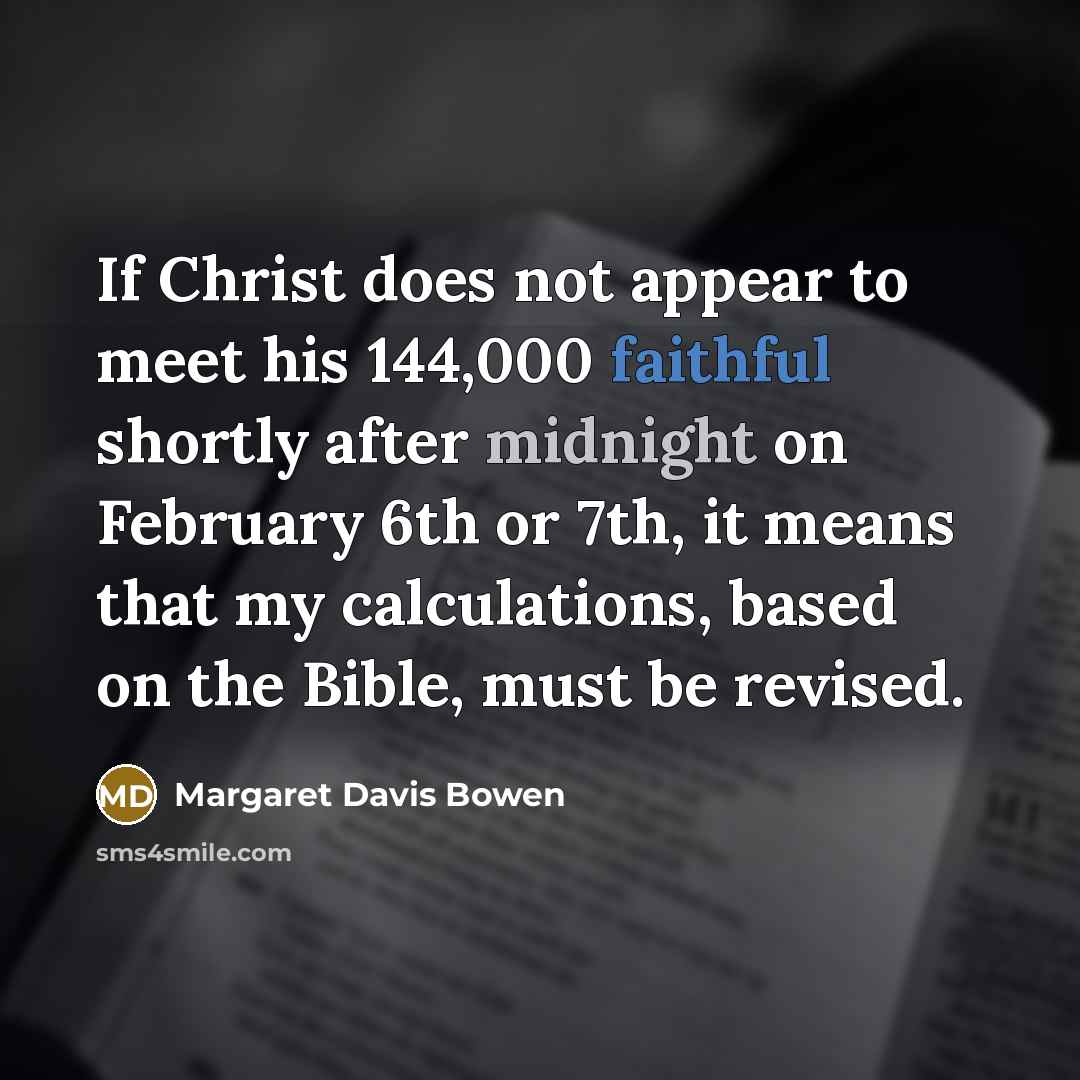 “If Christ does not appear to meet his 144,000 faithful shortly after midnight on February 6th or 7th, it means that my calculations, based on the Bible, must be revised.” quote by Margaret Davis Bowen