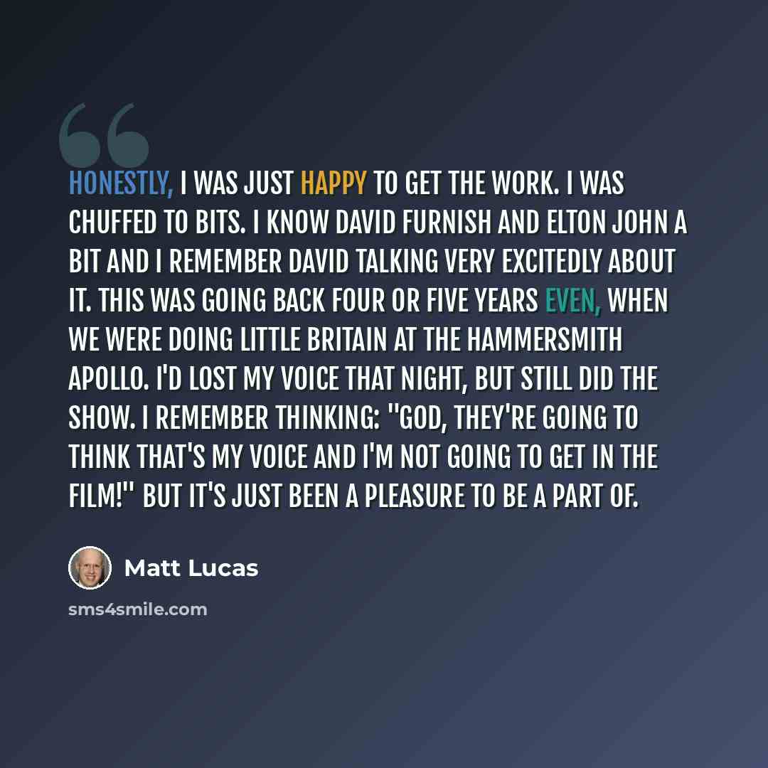 “Honestly, I was just happy to get the work. I was chuffed to bits. I know David Furnish and Elton John a bit and I remember David talking very excitedly about it. This was going back four or five years even, when we were doing Little Britain at the Hammersmith Apollo. I'd lost my voice that night…” quote by Matt Lucas