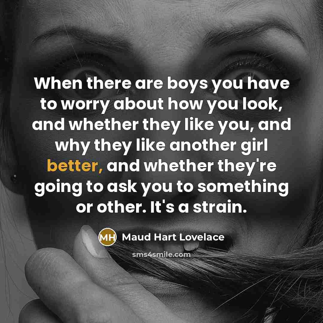 “When there are boys you have to worry about how you look, and whether they like you, and why they like another girl better, and whether they're going to ask you to something or other. It's a strain.” quote by Maud Hart Lovelace