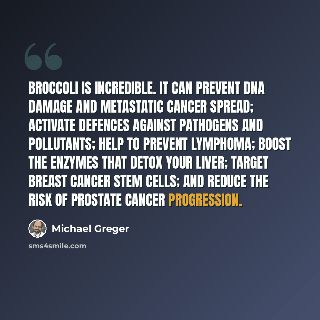 “Broccoli is incredible. It can prevent DNA damage and metastatic cancer spread; activate defences against pathogens and pollutants; help to prevent lymphoma; boost the enzymes that detox your liver; target breast cancer stem cells; and reduce the risk of prostate cancer progression.” quote by Michael Greger