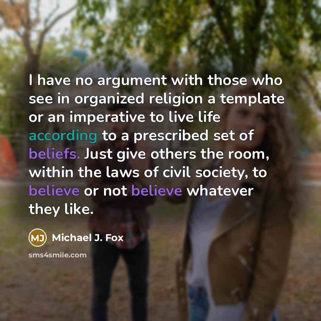 “I have no argument with those who see in organized religion a template or an imperative to live life according to a prescribed set of beliefs. Just give others the room, within the laws of civil society, to believe or not believe whatever they like.” quote by Michael J. Fox