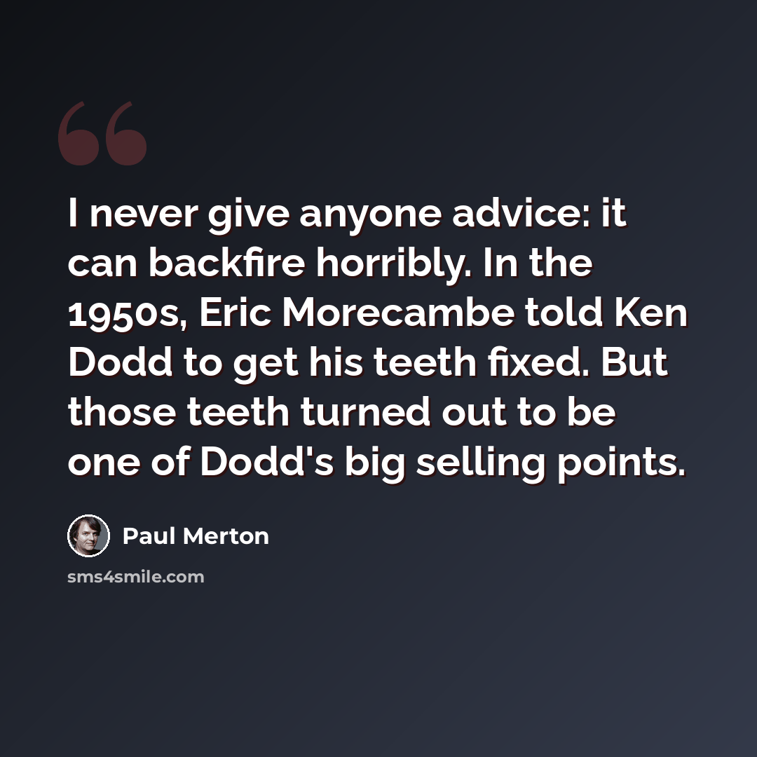 “I never give anyone advice: it can backfire horribly. In the 1950s, Eric Morecambe told Ken Dodd to get his teeth fixed. But those teeth turned out to be one of Dodd's big selling points.” quote by Paul Merton