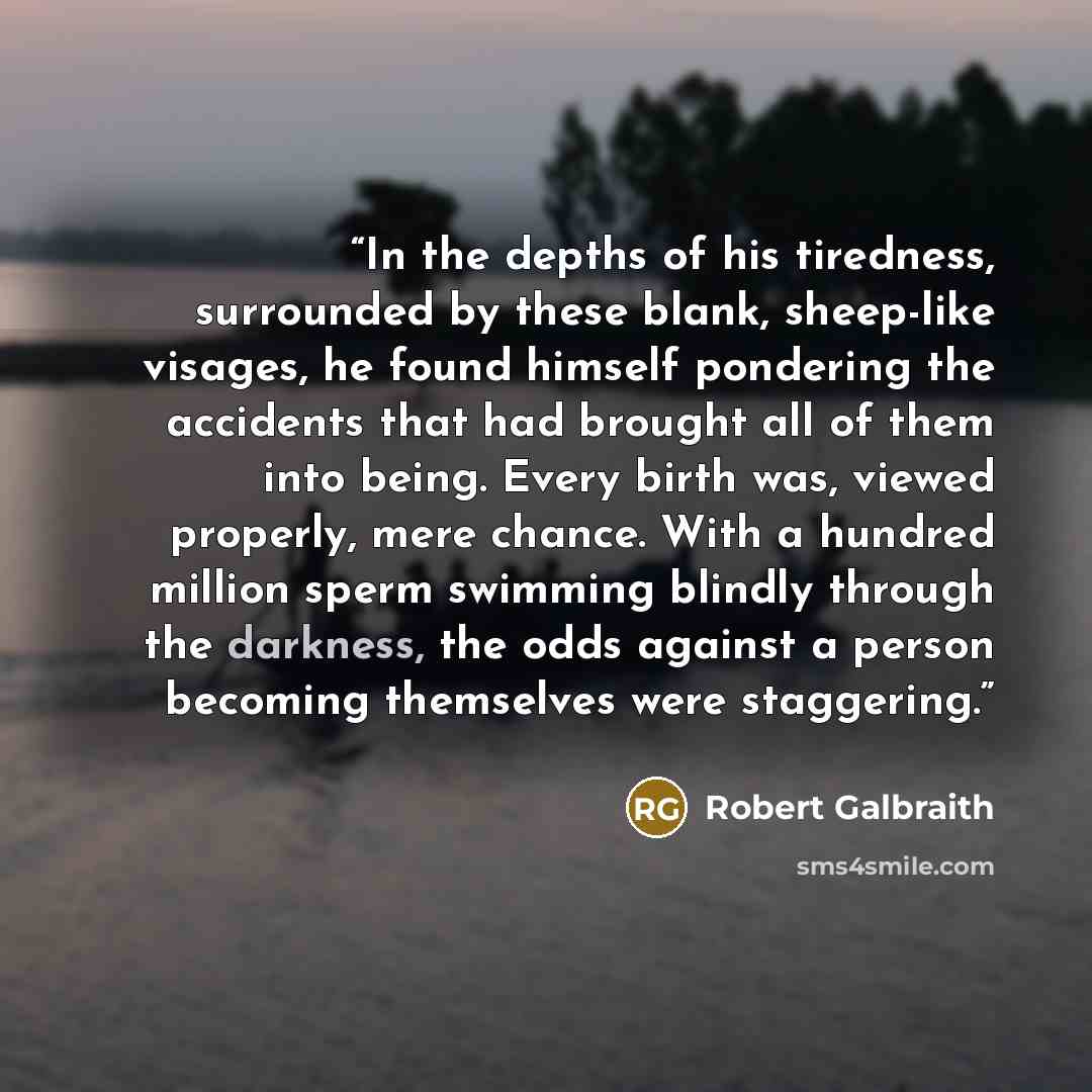 “In the depths of his tiredness, surrounded by these blank, sheep-like visages, he found himself pondering the accidents that had brought all of them into being. Every birth was, viewed properly, mere chance. With a hundred million sperm swimming blindly through the darkness, the odds against a…” quote by Robert Galbraith