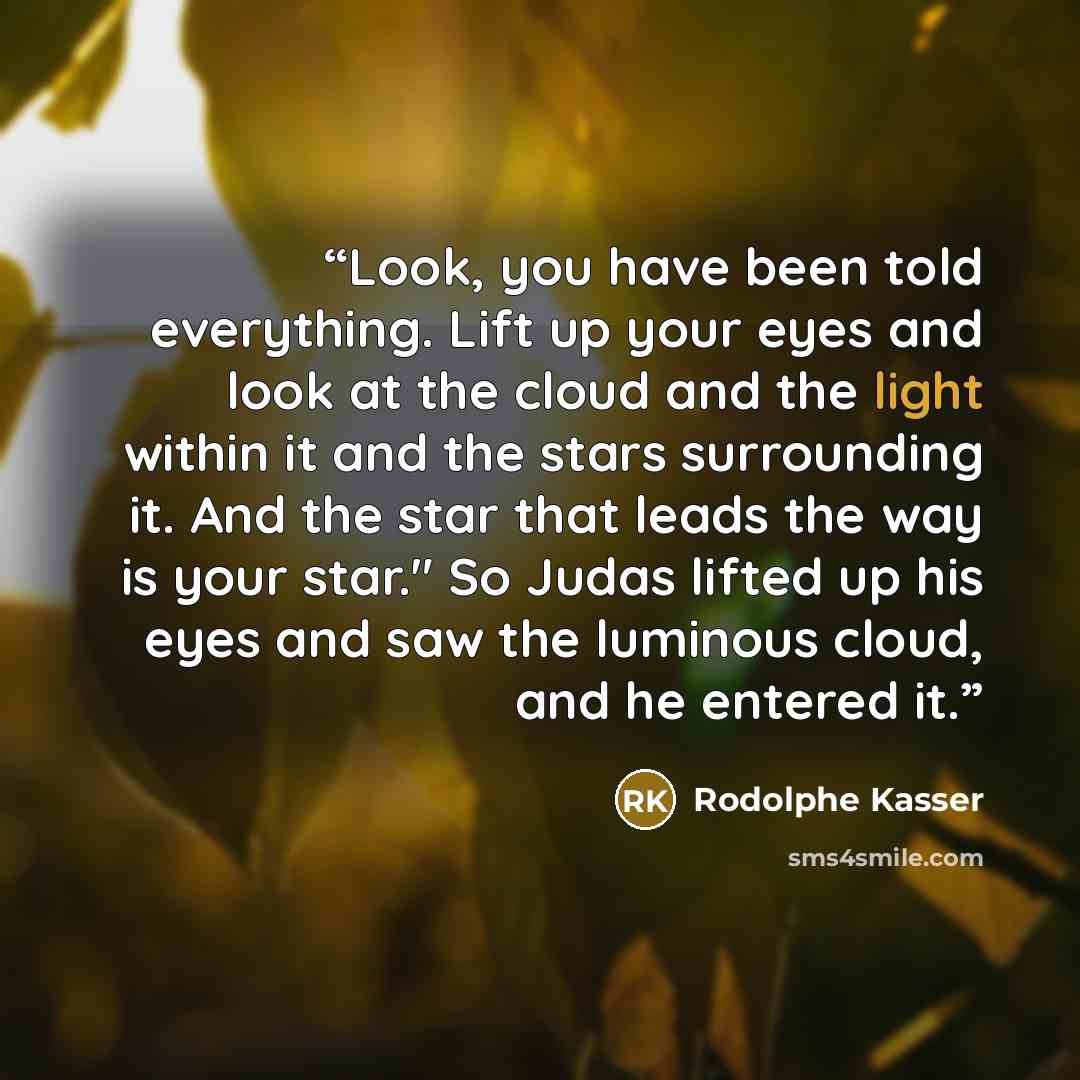 “Look, you have been told everything. Lift up your eyes and look at the cloud and the light within it and the stars surrounding it. And the star that leads the way is your star." So Judas lifted up his eyes and saw the luminous cloud, and he entered it.” quote by Rodolphe Kasser