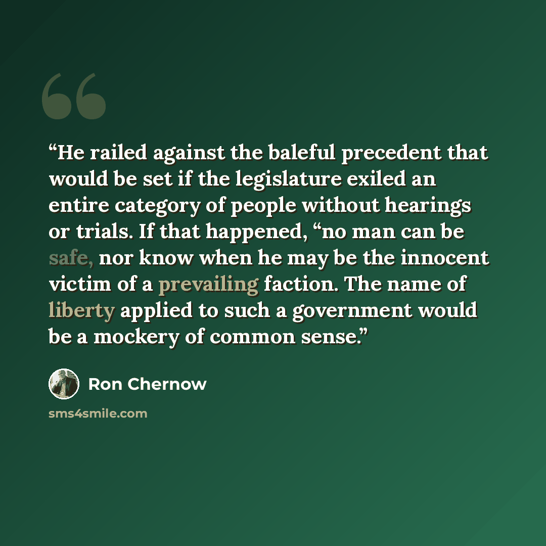 “He railed against the baleful precedent that would be set if the legislature exiled an entire category of people without hearings or trials. If that happened, “no man can be safe, nor know when he may be the innocent victim of a prevailing faction. The name of liberty applied to such a government…” quote by Ron Chernow