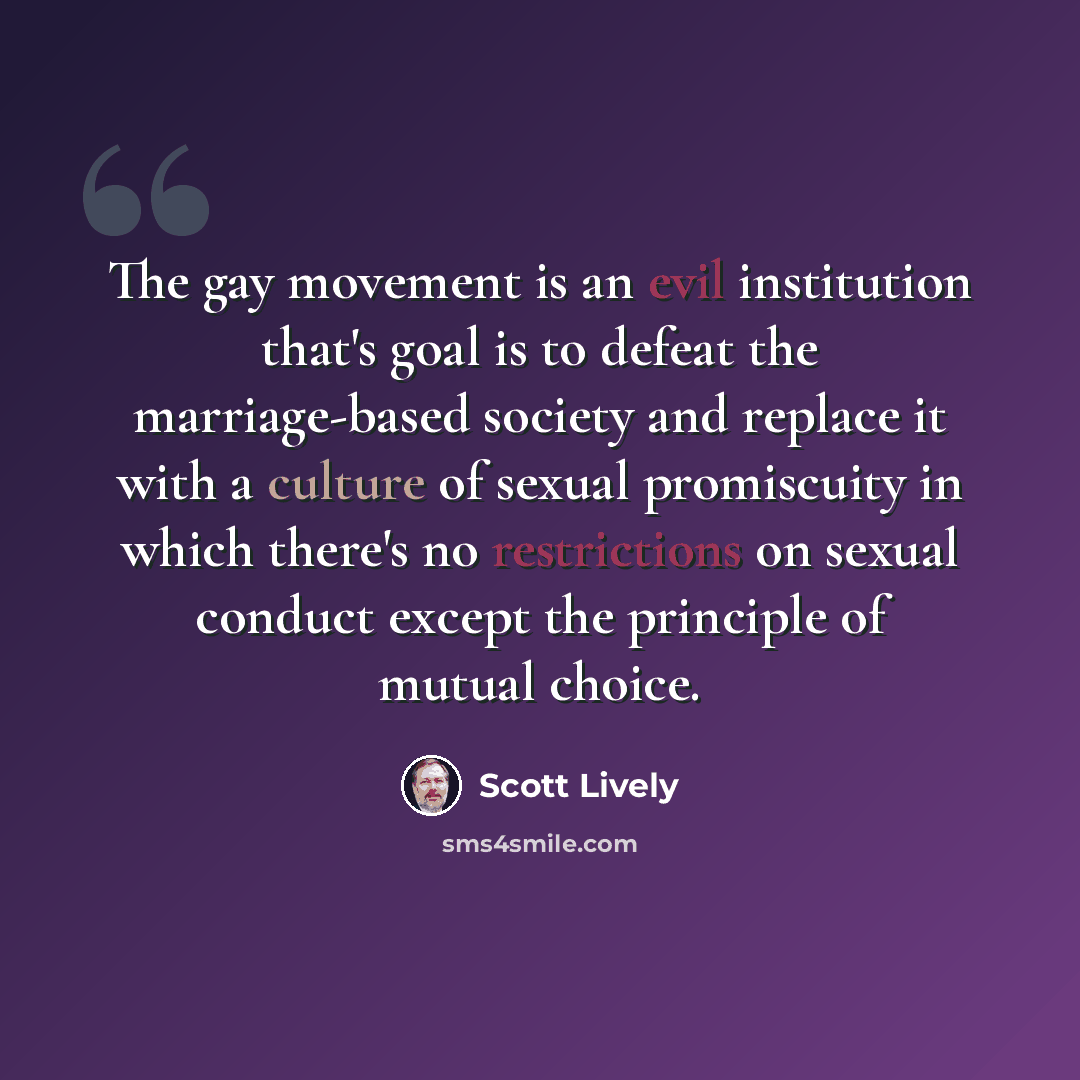 “The gay movement is an evil institution that's goal is to defeat the marriage-based society and replace it with a culture of sexual promiscuity in which there's no restrictions on sexual conduct except the principle of mutual choice.” quote by Scott Lively