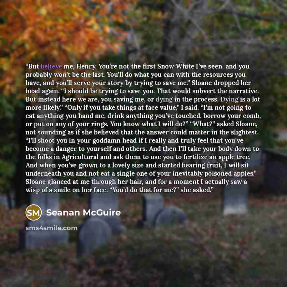 “But believe me, Henry. You’re not the first Snow White I’ve seen, and you probably won’t be the last. You’ll do what you can with the resources you have, and you’ll serve your story by trying to save me.” Sloane dropped her head again. “I should be trying to save you. That would subvert the…” quote by Seanan McGuire