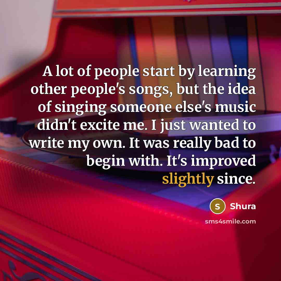 “A lot of people start by learning other people's songs, but the idea of singing someone else's music didn't excite me. I just wanted to write my own. It was really bad to begin with. It's improved slightly since.” quote by Shura