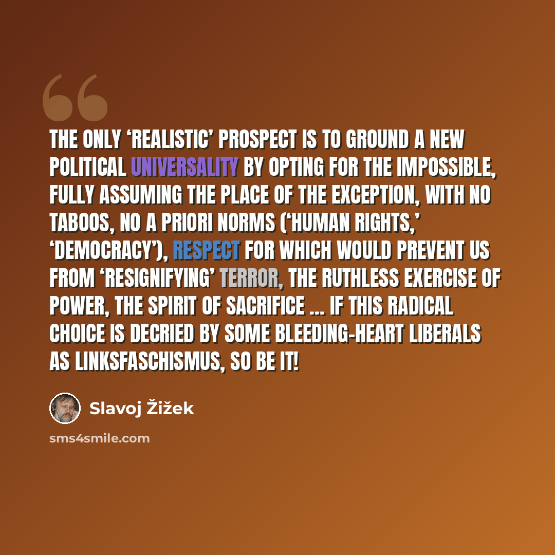“The only ‘realistic’ prospect is to ground a new political universality by opting for the impossible, fully assuming the place of the exception, with no taboos, no a priori norms (‘human rights,’ ‘democracy’), respect for which would prevent us from ‘resignifying’ terror, the ruthless exercise of…” quote by Slavoj Žižek