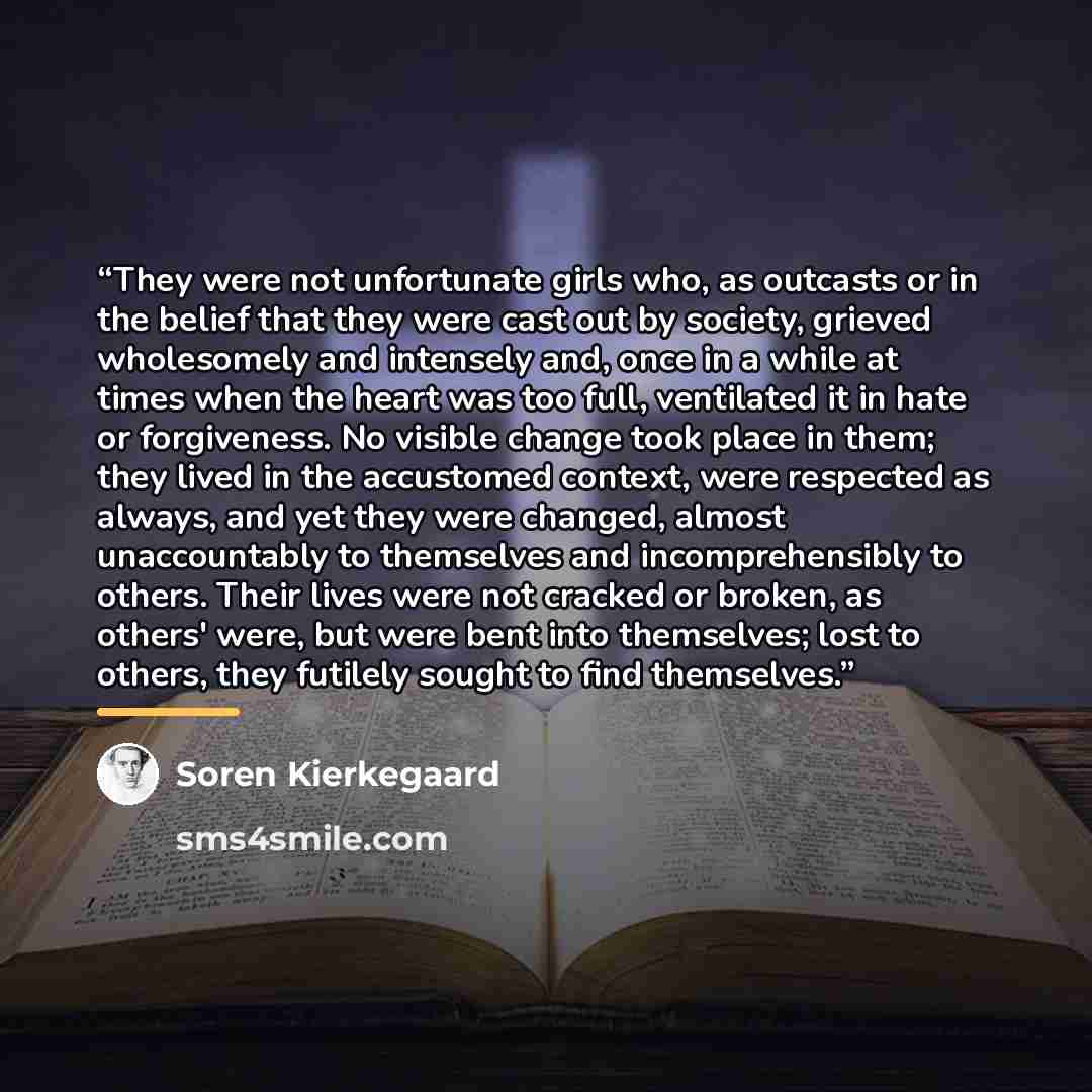 “They were not unfortunate girls who, as outcasts or in the belief that they were cast out by society, grieved wholesomely and intensely and, once in a while at times when the heart was too full, ventilated it in hate or forgiveness. No visible change took place in them; they lived in the…” quote by Soren Kierkegaard