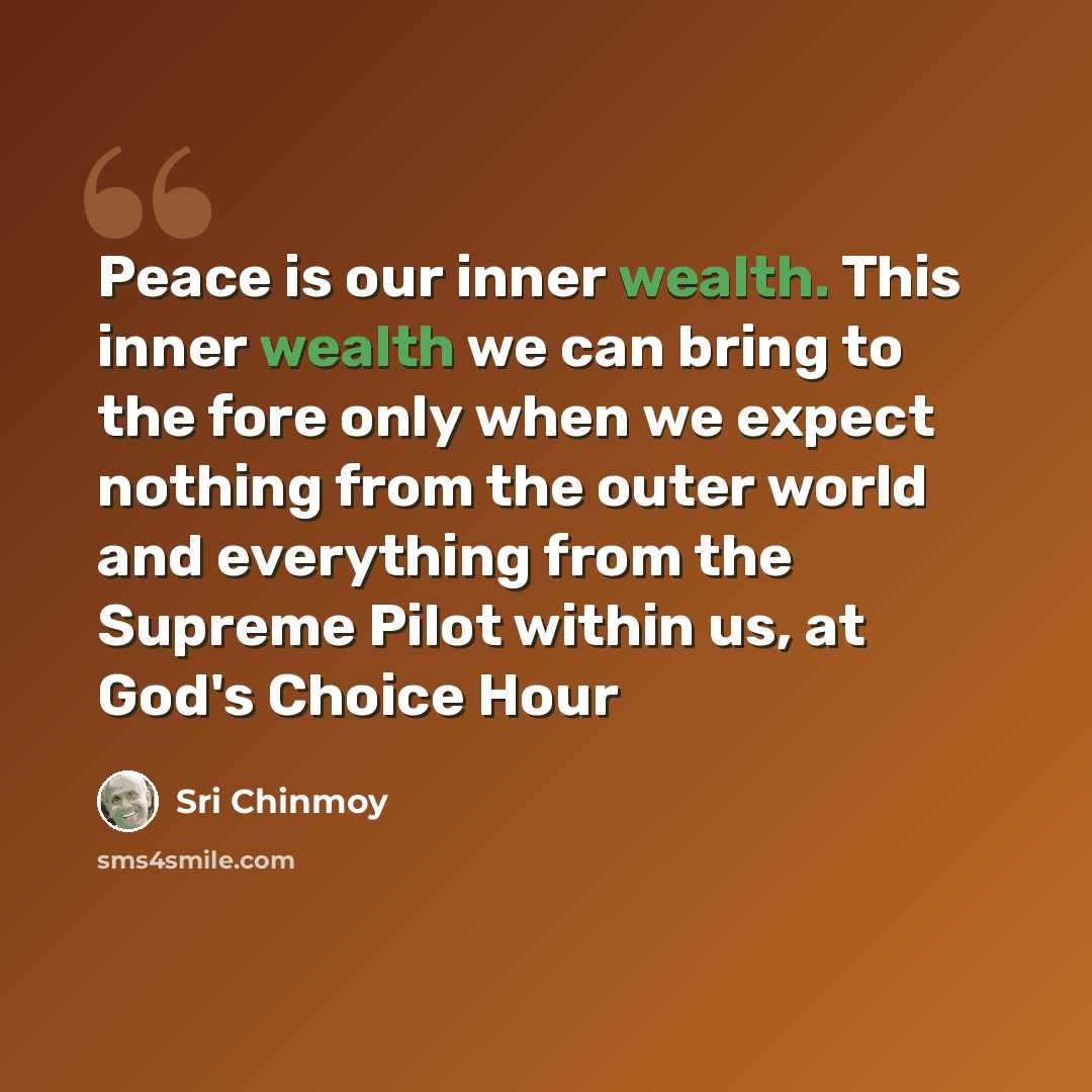 “Peace is our inner wealth. This inner wealth we can bring to the fore only when we expect nothing from the outer world and everything from the Supreme Pilot within us, at God's Choice Hour” quote by Sri Chinmoy