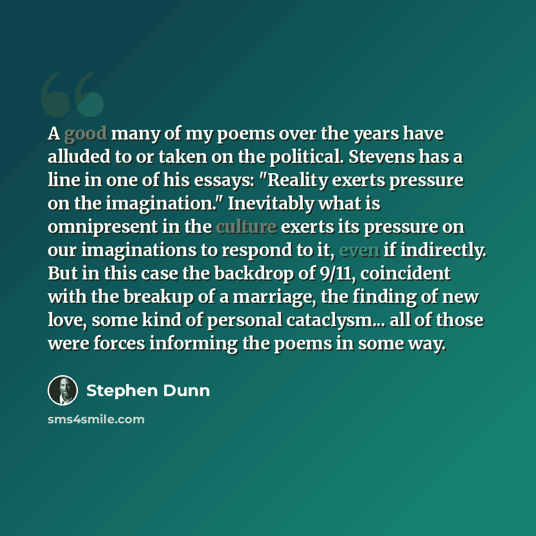 “A good many of my poems over the years have alluded to or taken on the political. Stevens has a line in one of his essays: "Reality exerts pressure on the imagination." Inevitably what is omnipresent in the culture exerts its pressure on our imaginations to respond to it, even if indirectly. But…” quote by Stephen Dunn