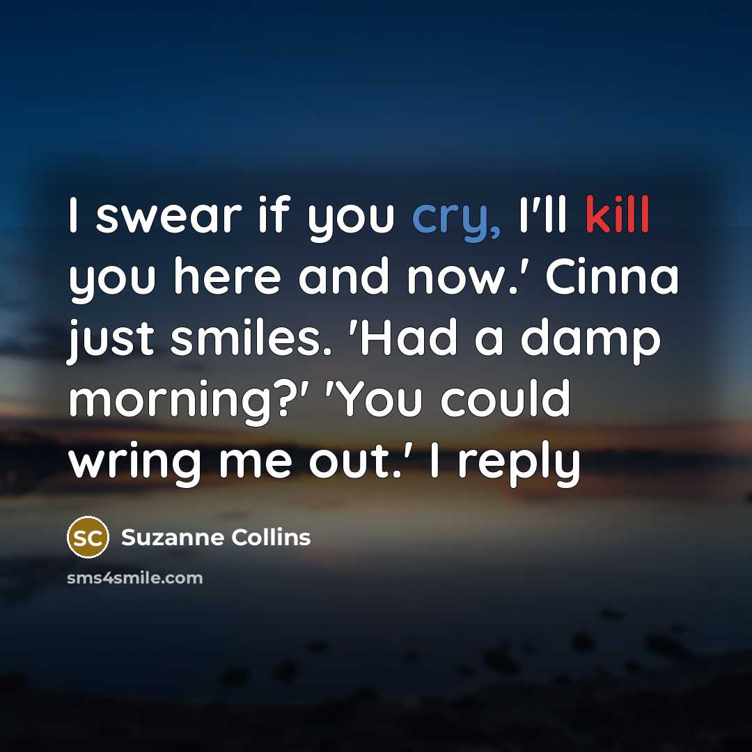 “I swear if you cry, I'll kill you here and now.' Cinna just smiles. 'Had a damp morning?' 'You could wring me out.' I reply” quote by Suzanne Collins