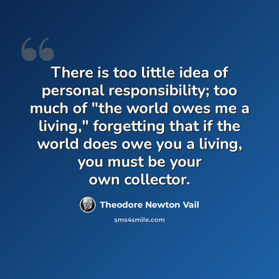 “There is too little idea of personal responsibility; too much of "the world owes me a living," forgetting that if the world does owe you a living, you must be your own collector.” quote by Theodore Newton Vail