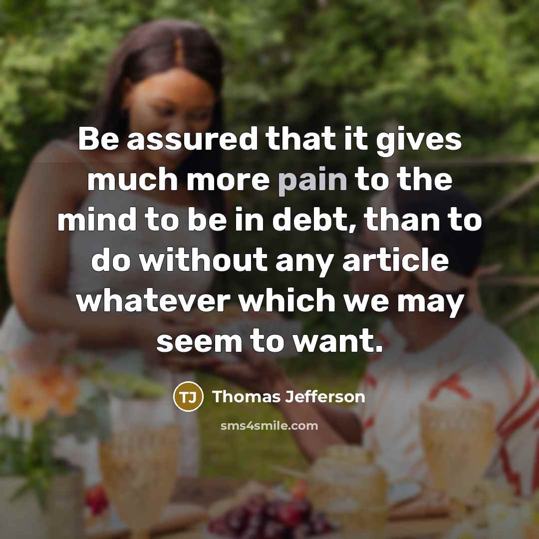 “Be assured that it gives much more pain to the mind to be in debt, than to do without any article whatever which we may seem to want.” quote by Thomas Jefferson