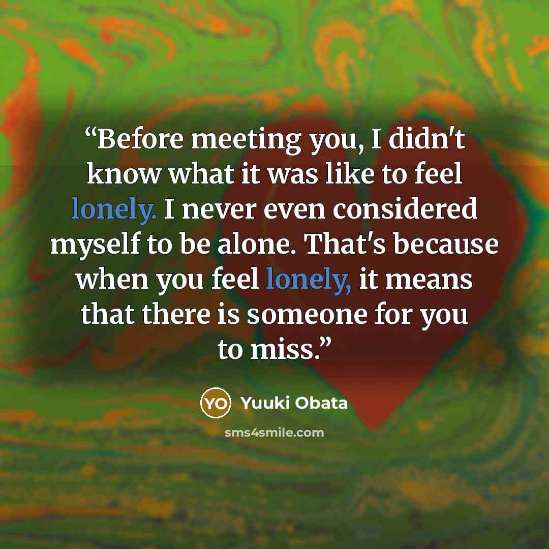 “Before meeting you, I didn't know what it was like to feel lonely. I never even considered myself to be alone. That's because when you feel lonely, it means that there is someone for you to miss.” quote by Yuuki Obata