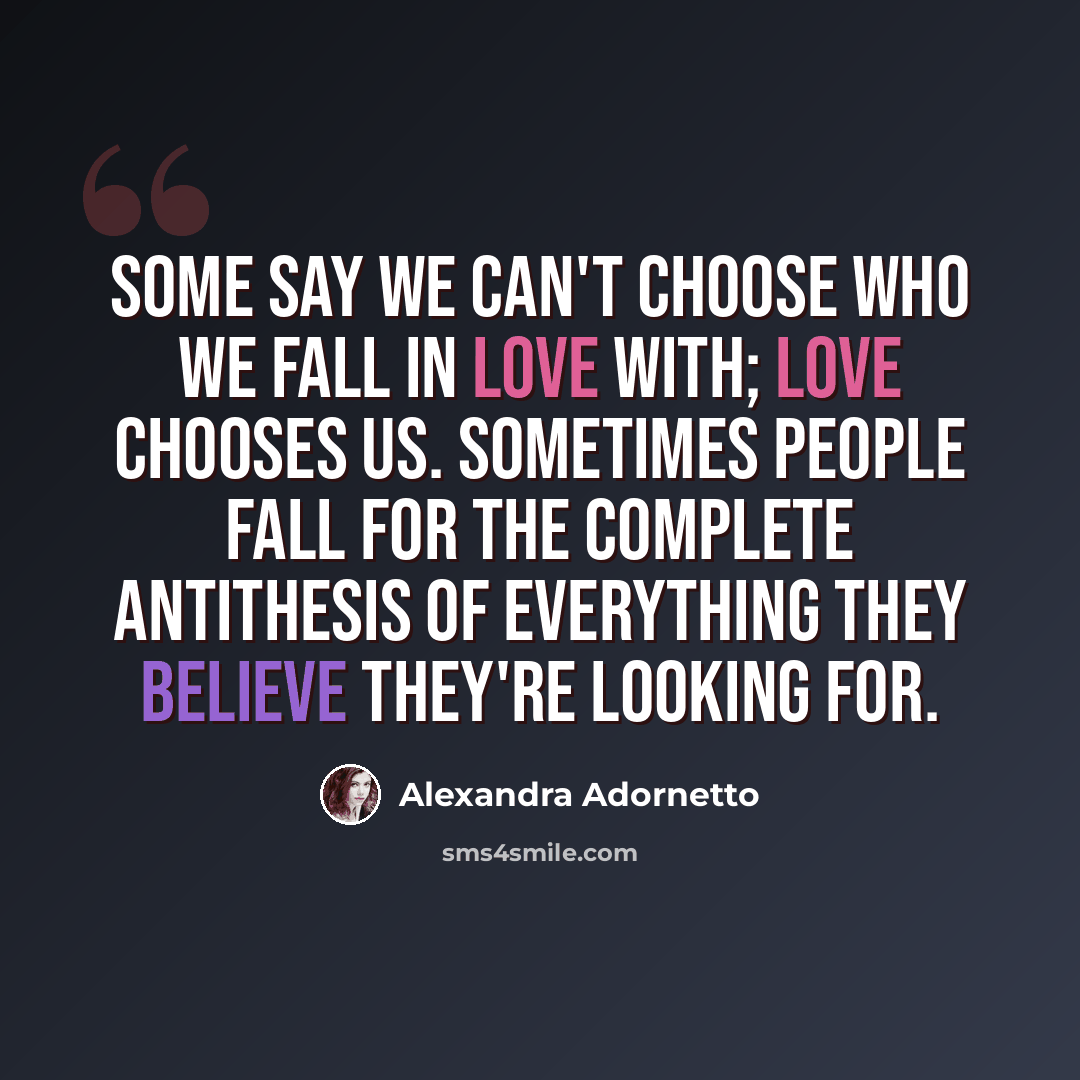 “Some say we can't choose who we fall in love with; love chooses us. Sometimes people fall for the complete antithesis of everything they believe they're looking for.” quote by Alexandra Adornetto