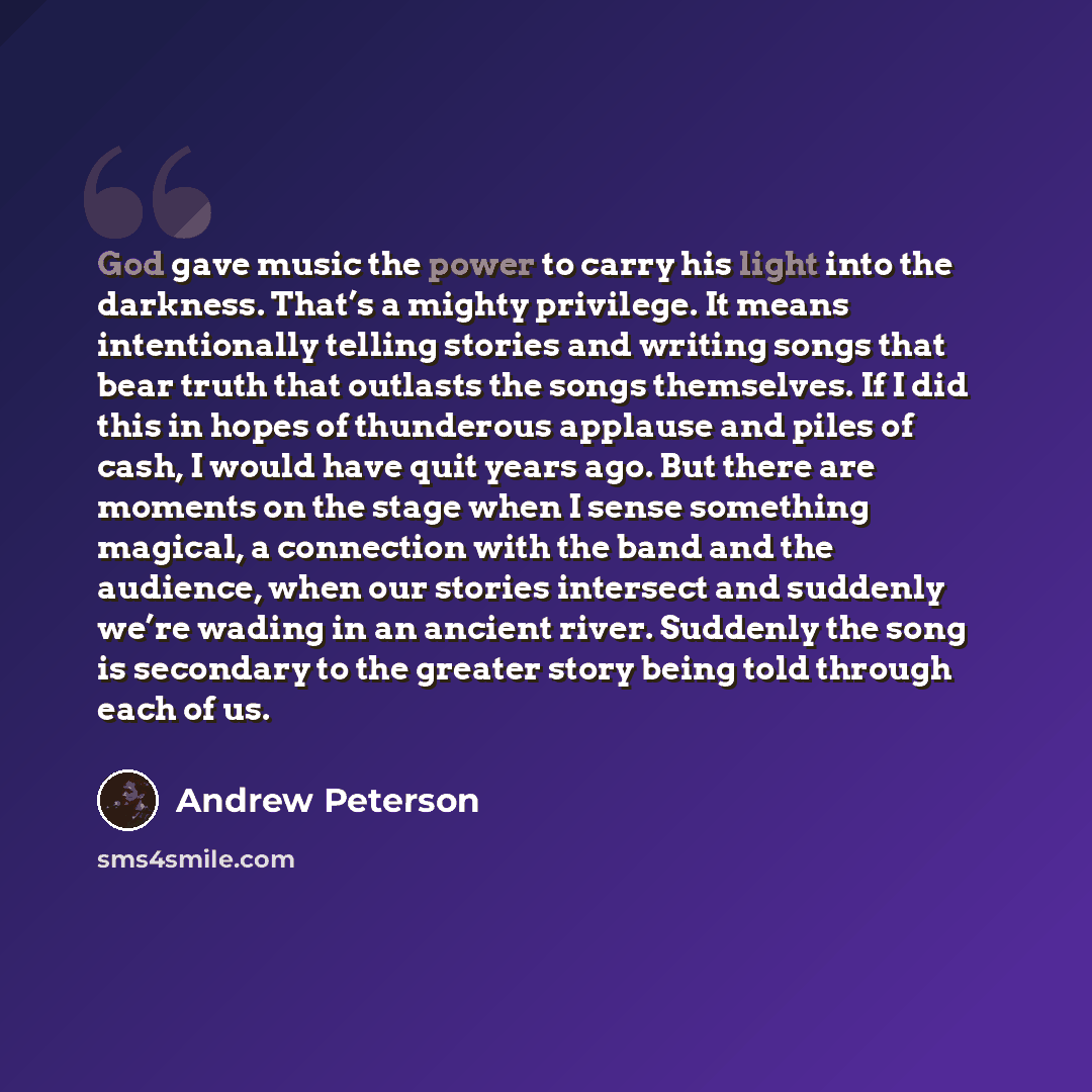 “God gave music the power to carry his light into the darkness. That’s a mighty privilege. It means intentionally telling stories and writing songs that bear truth that outlasts the songs themselves. If I did this in hopes of thunderous applause and piles of cash, I would have quit years ago. But…” quote by Andrew Peterson