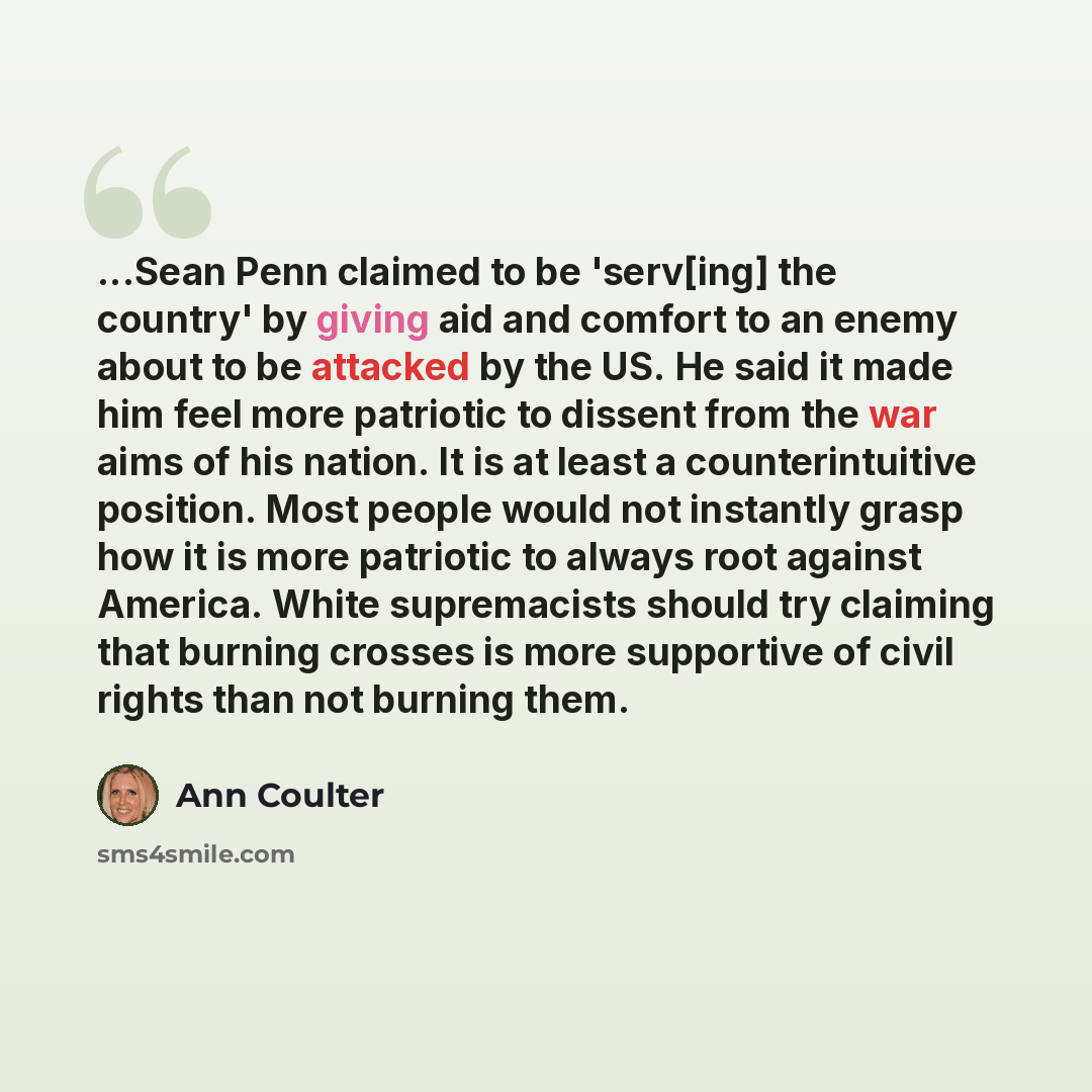 “...Sean Penn claimed to be 'serv[ing] the country' by giving aid and comfort to an enemy about to be attacked by the US. He said it made him feel more patriotic to dissent from the war aims of his nation. It is at least a counterintuitive position. Most people would not instantly grasp how it is…” quote by Ann Coulter