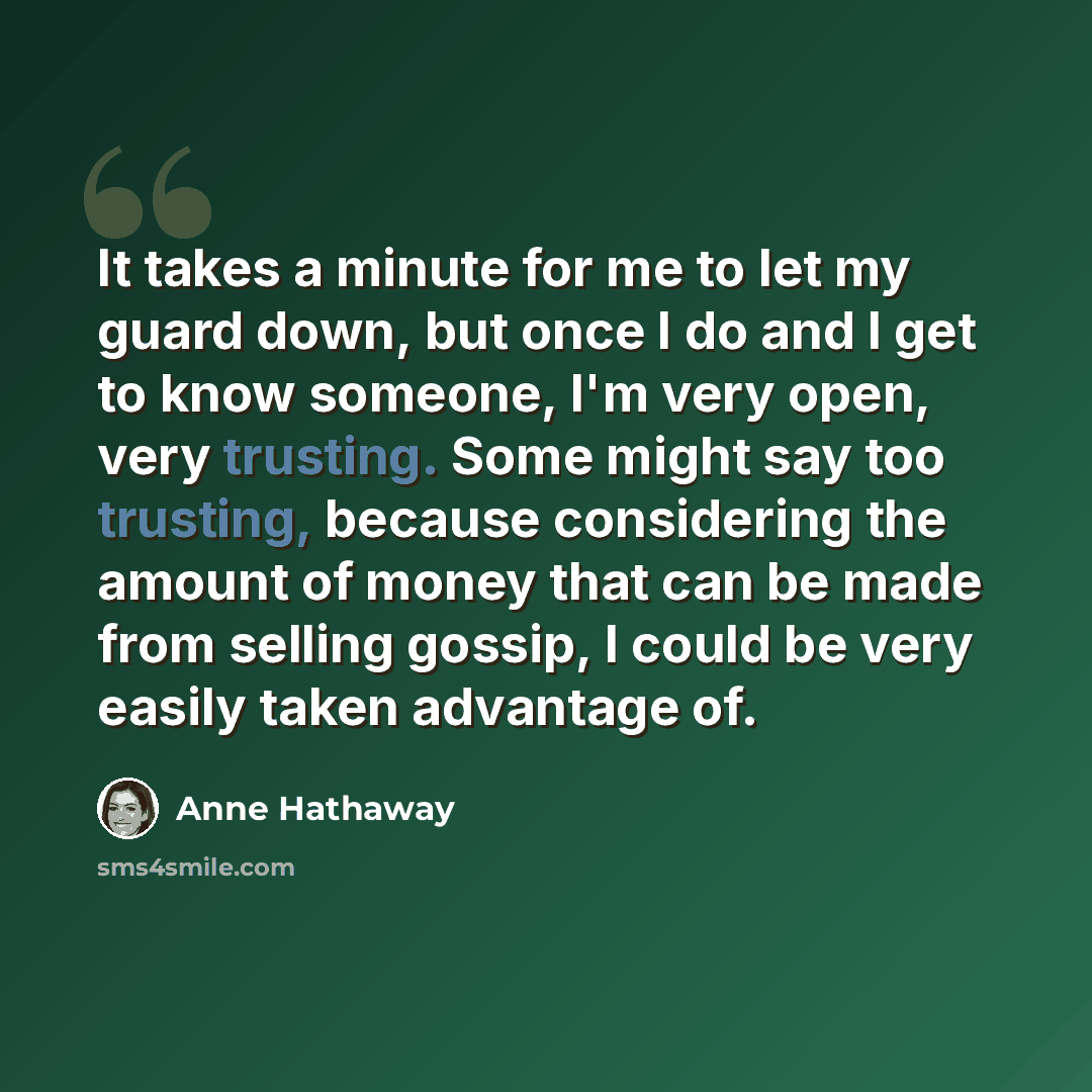 “It takes a minute for me to let my guard down, but once I do and I get to know someone, I'm very open, very trusting. Some might say too trusting, because considering the amount of money that can be made from selling gossip, I could be very easily taken advantage of.” quote by Anne Hathaway