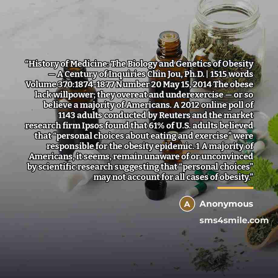 “History of Medicine: The Biology and Genetics of Obesity — A Century of Inquiries Chin Jou, Ph.D. | 1515 words Volume 370:1874-1877 Number 20 May 15, 2014 The obese lack willpower; they overeat and underexercise — or so believe a majority of Americans. A 2012 online poll of 1143 adults conducted…” quote by Anonymous