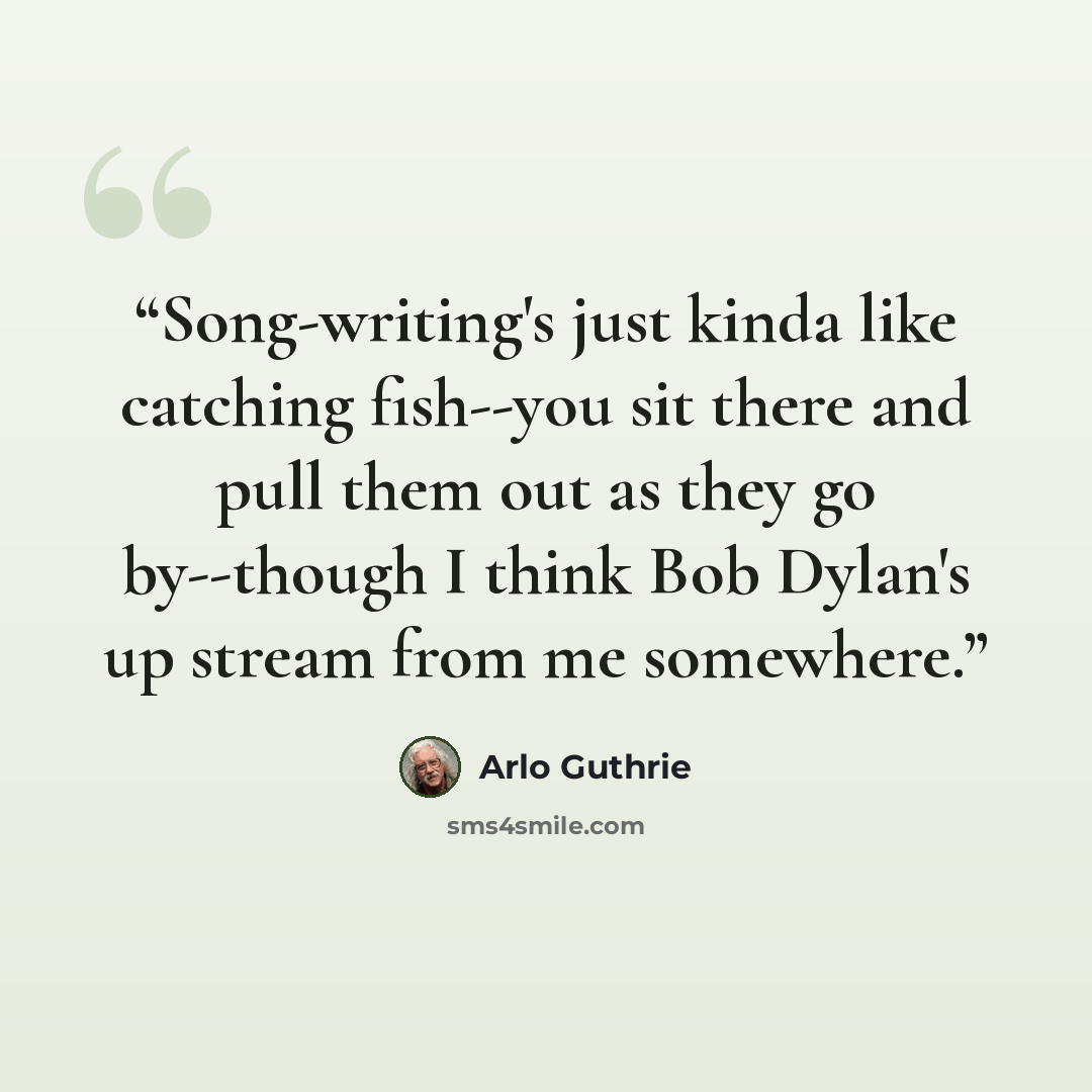 “Song-writing's just kinda like catching fish--you sit there and pull them out as they go by--though I think Bob Dylan's up stream from me somewhere.” quote by Arlo Guthrie