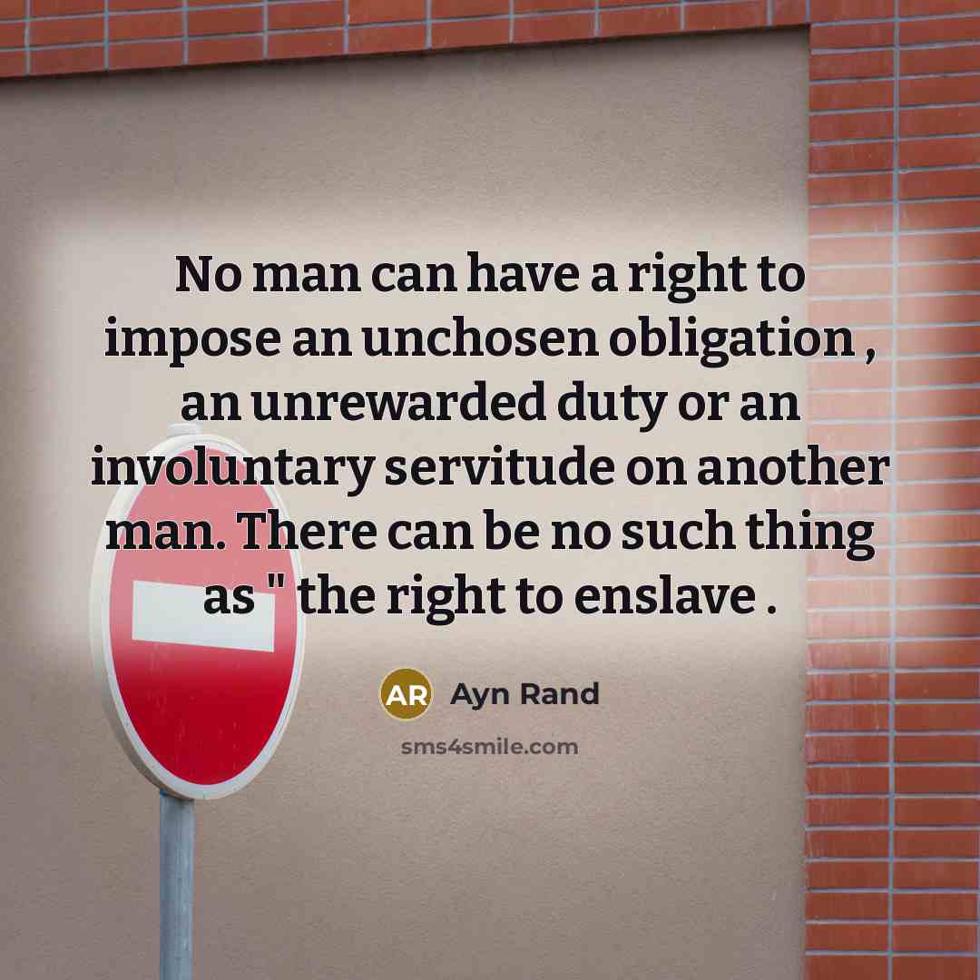 “No man can have a right to impose an unchosen obligation , an unrewarded duty or an involuntary servitude on another man. There can be no such thing as " the right to enslave .” quote by Ayn Rand