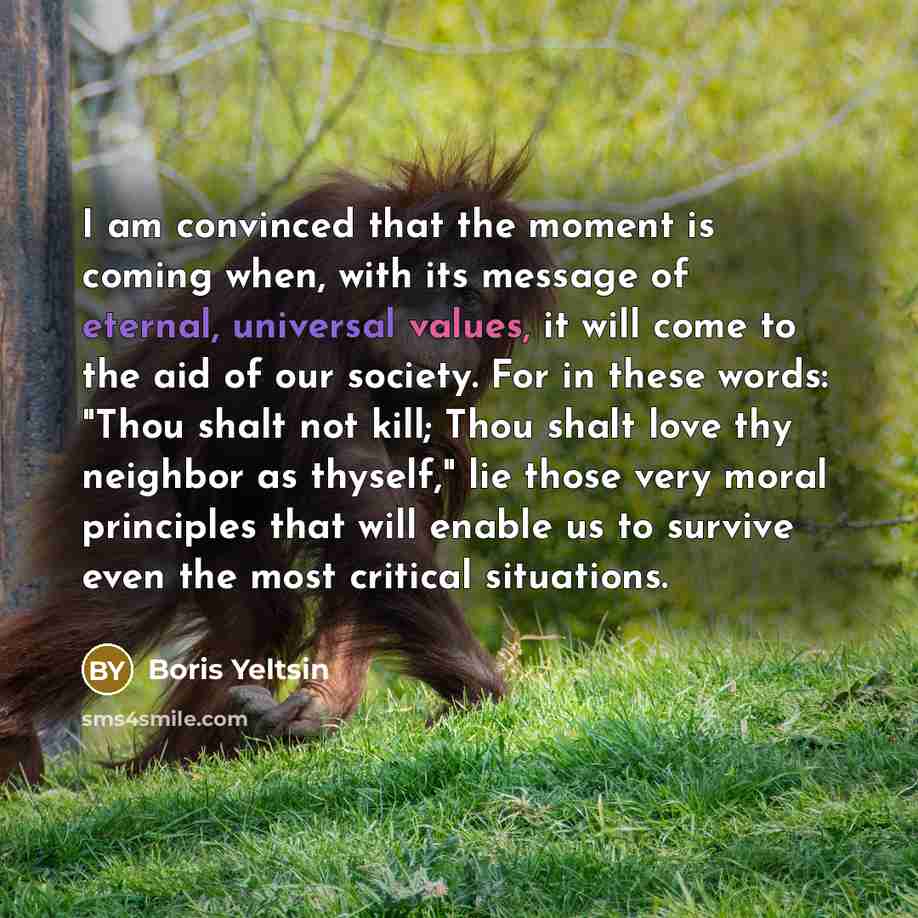 “I am convinced that the moment is coming when, with its message of eternal, universal values, it will come to the aid of our society. For in these words: "Thou shalt not kill; Thou shalt love thy neighbor as thyself," lie those very moral principles that will enable us to survive even the most…” quote by Boris Yeltsin