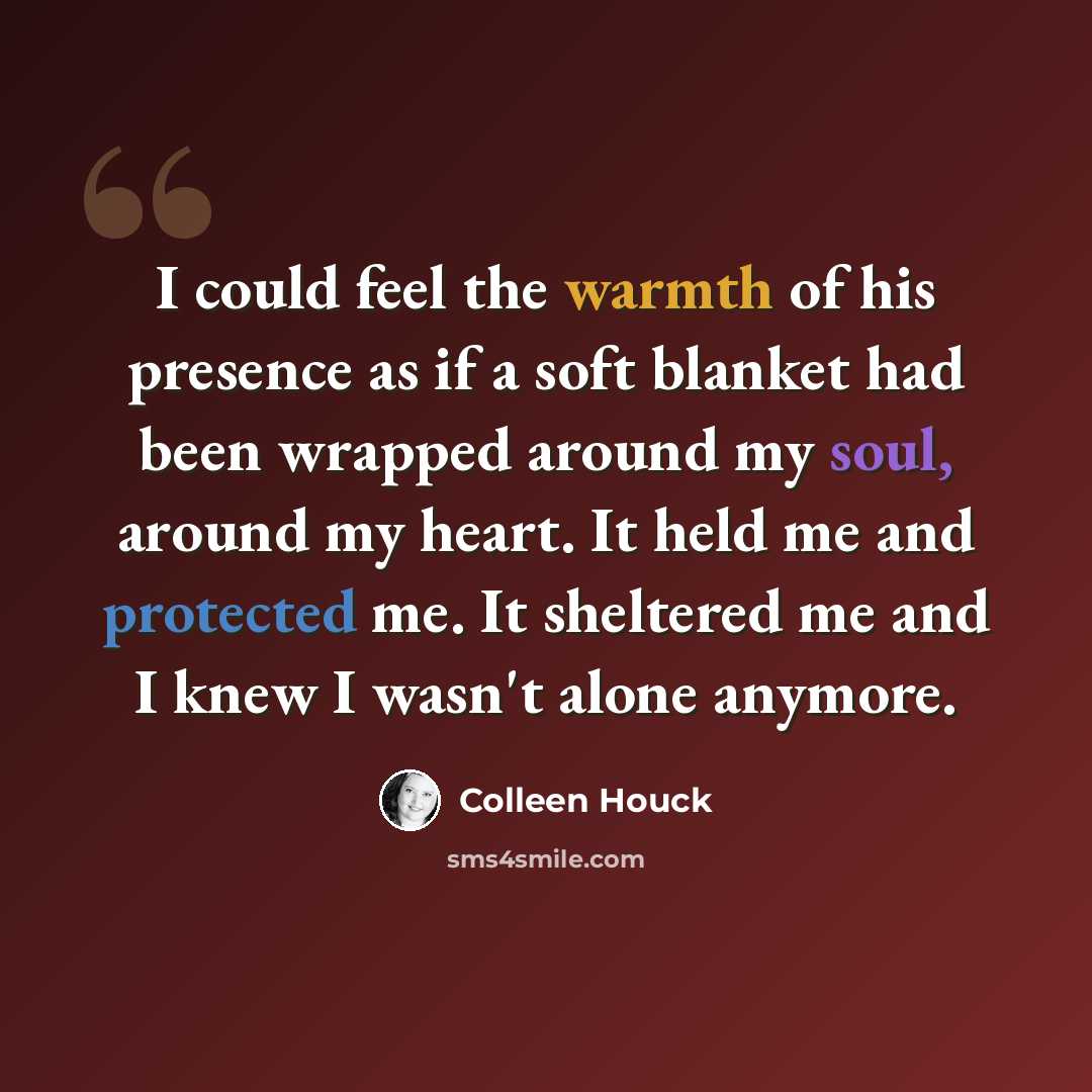 “I could feel the warmth of his presence as if a soft blanket had been wrapped around my soul, around my heart. It held me and protected me. It sheltered me and I knew I wasn't alone anymore.” quote by Colleen Houck