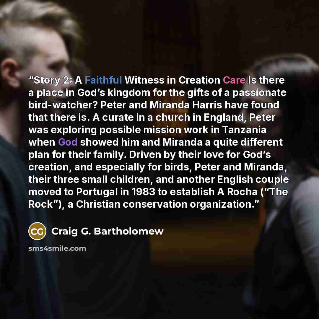 “Story 2: A Faithful Witness in Creation Care Is there a place in God’s kingdom for the gifts of a passionate bird-watcher? Peter and Miranda Harris have found that there is. A curate in a church in England, Peter was exploring possible mission work in Tanzania when God showed him and Miranda a…” quote by Craig G. Bartholomew