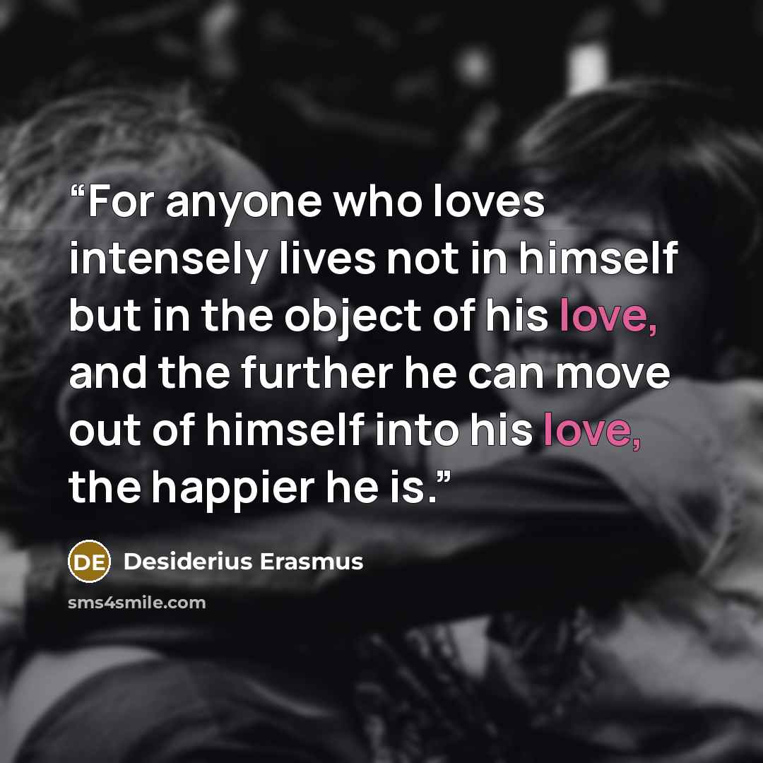 “For anyone who loves intensely lives not in himself but in the object of his love, and the further he can move out of himself into his love, the happier he is.” quote by Desiderius Erasmus