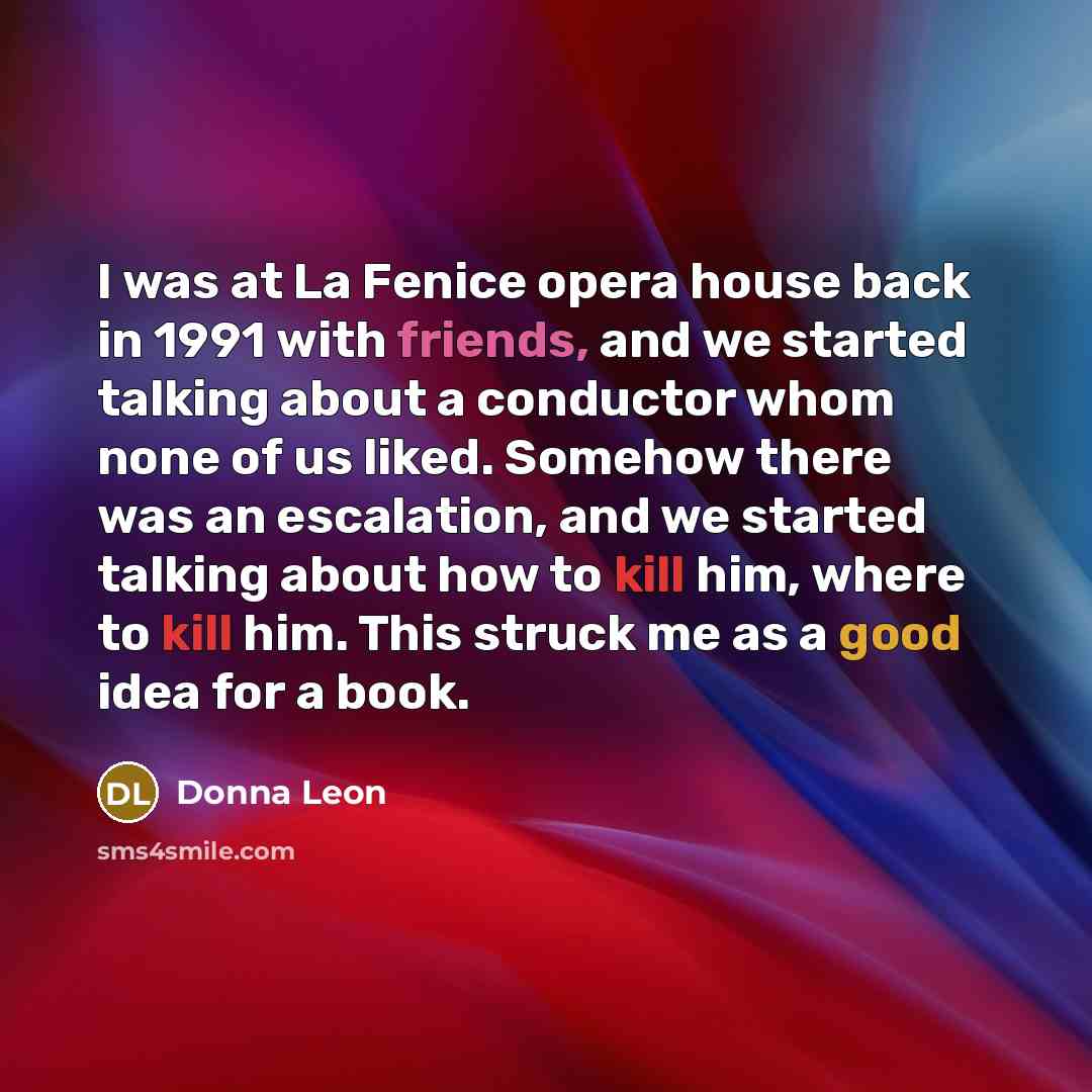 “I was at La Fenice opera house back in 1991 with friends, and we started talking about a conductor whom none of us liked. Somehow there was an escalation, and we started talking about how to kill him, where to kill him. This struck me as a good idea for a book.” quote by Donna Leon