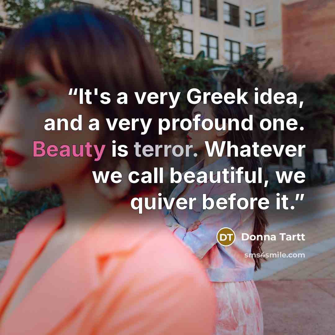 “It's a very Greek idea, and a very profound one. Beauty is terror. Whatever we call beautiful, we quiver before it.” quote by Donna Tartt