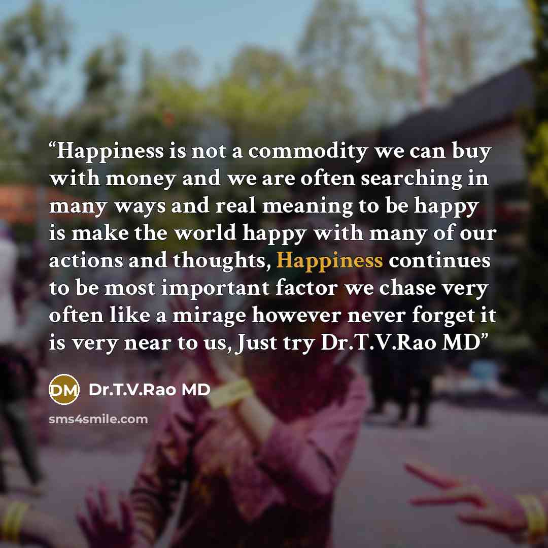 “Happiness is not a commodity we can buy with money and we are often searching in many ways and real meaning to be happy is make the world happy with many of our actions and thoughts, Happiness continues to be most important factor we chase very often like a mirage however never forget it is very…” quote by Dr.T.V.Rao MD