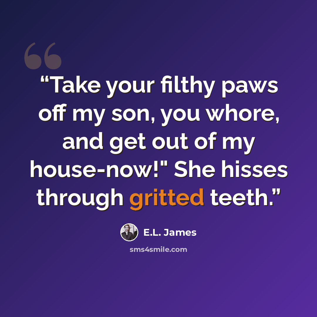 “Take your filthy paws off my son, you whore, and get out of my house-now!" She hisses through gritted teeth.” quote by E.L. James
