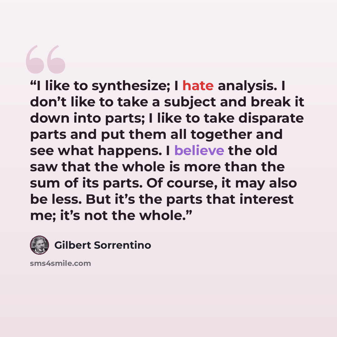 “I like to synthesize; I hate analysis. I don’t like to take a subject and break it down into parts; I like to take disparate parts and put them all together and see what happens. I believe the old saw that the whole is more than the sum of its parts. Of course, it may also be less. But it’s the…” quote by Gilbert Sorrentino