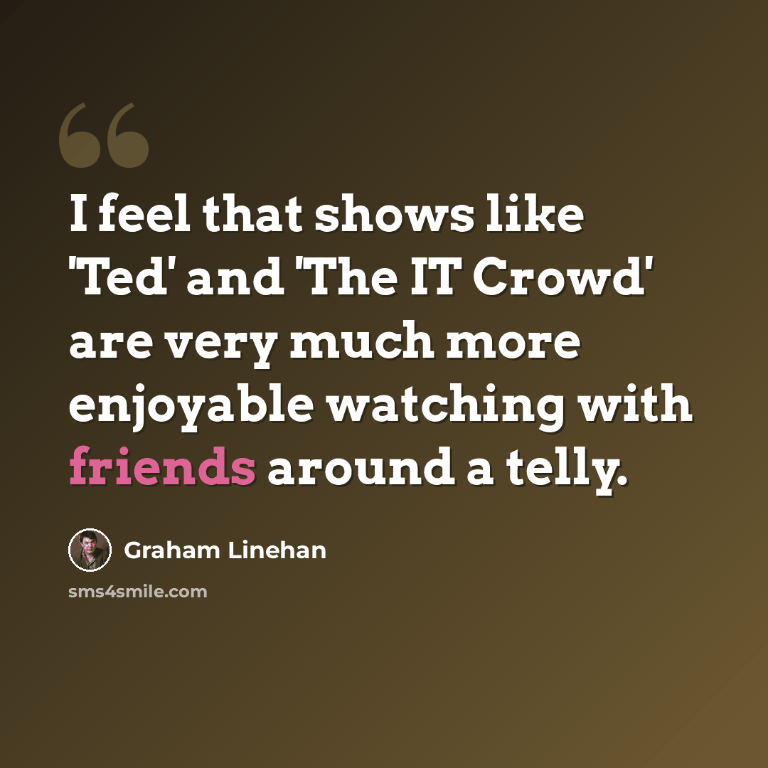 “I feel that shows like 'Ted' and 'The IT Crowd' are very much more enjoyable watching with friends around a telly.” quote by Graham Linehan