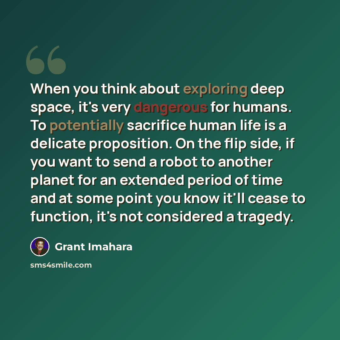 “When you think about exploring deep space, it's very dangerous for humans. To potentially sacrifice human life is a delicate proposition. On the flip side, if you want to send a robot to another planet for an extended period of time and at some point you know it'll cease to function, it's not…” quote by Grant Imahara