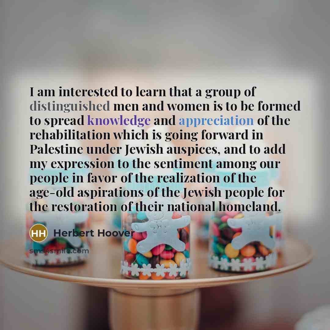 “I am interested to learn that a group of distinguished men and women is to be formed to spread knowledge and appreciation of the rehabilitation which is going forward in Palestine under Jewish auspices, and to add my expression to the sentiment among our people in favor of the realization of the…” quote by Herbert Hoover