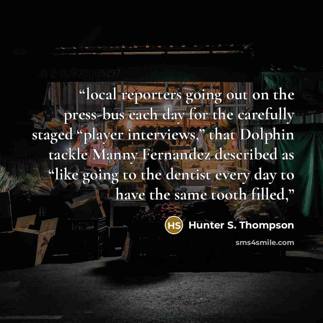 “local reporters going out on the press-bus each day for the carefully staged “player interviews,” that Dolphin tackle Manny Fernandez described as “like going to the dentist every day to have the same tooth filled,” quote by Hunter S. Thompson