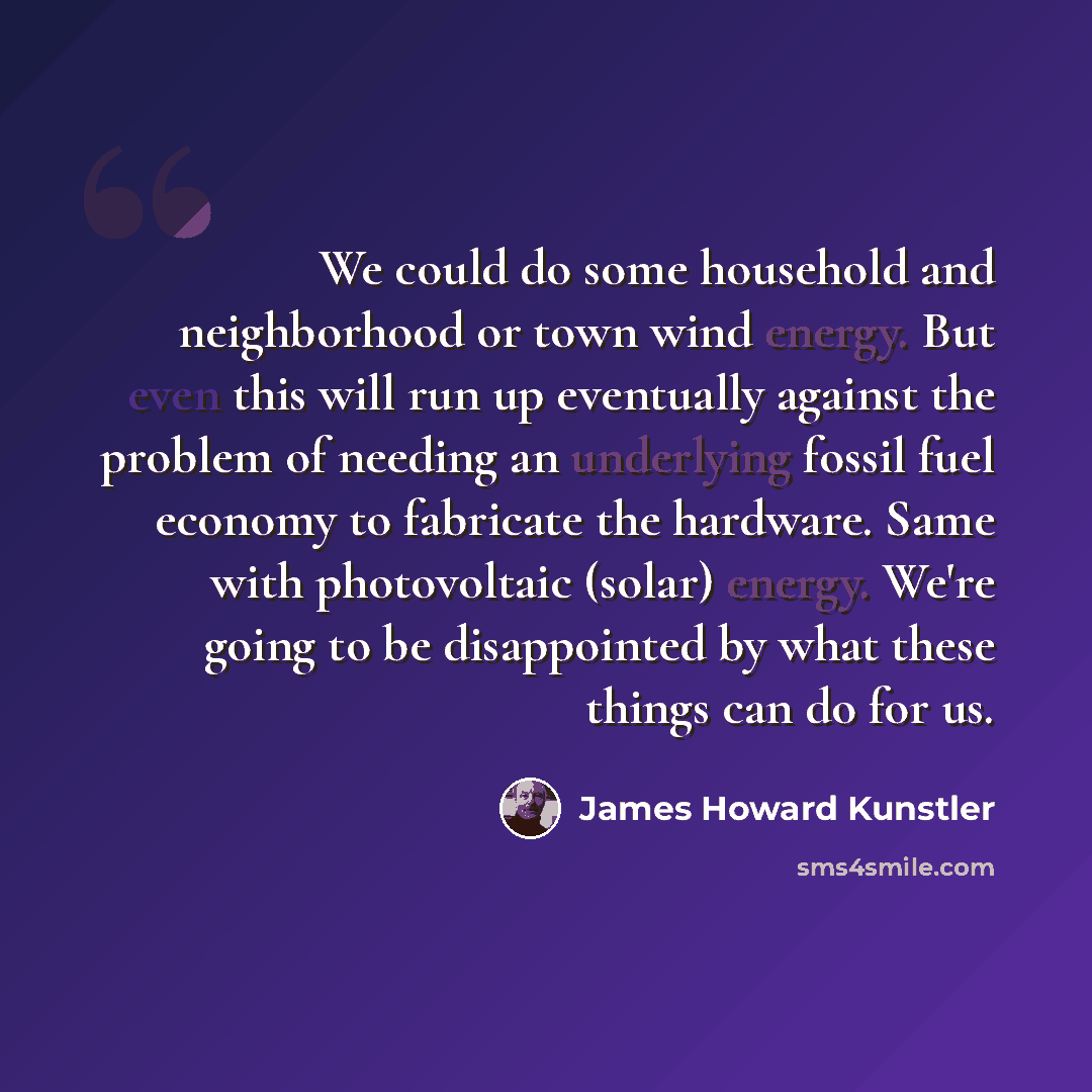 “We could do some household and neighborhood or town wind energy. But even this will run up eventually against the problem of needing an underlying fossil fuel economy to fabricate the hardware. Same with photovoltaic (solar) energy. We're going to be disappointed by what these things can do for us.” quote by James Howard Kunstler