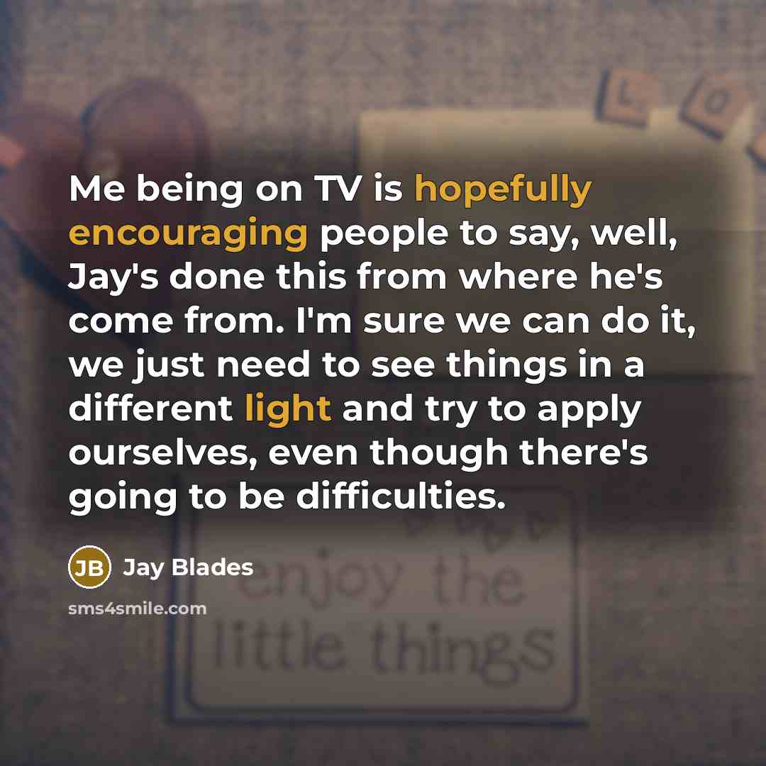 “Me being on TV is hopefully encouraging people to say, well, Jay's done this from where he's come from. I'm sure we can do it, we just need to see things in a different light and try to apply ourselves, even though there's going to be difficulties.” quote by Jay Blades