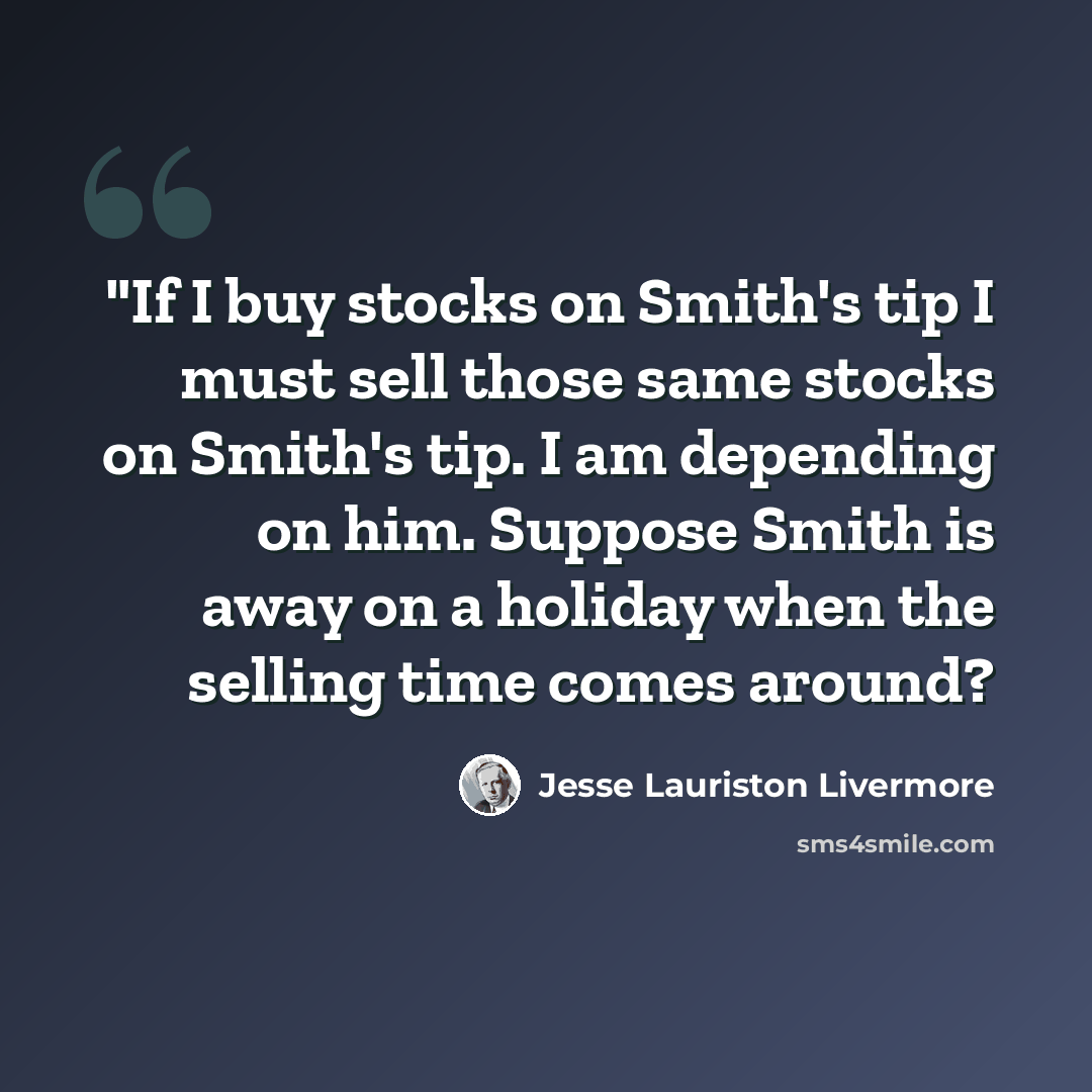 “"If I buy stocks on Smith's tip I must sell those same stocks on Smith's tip. I am depending on him. Suppose Smith is away on a holiday when the selling time comes around?” quote by Jesse Lauriston Livermore