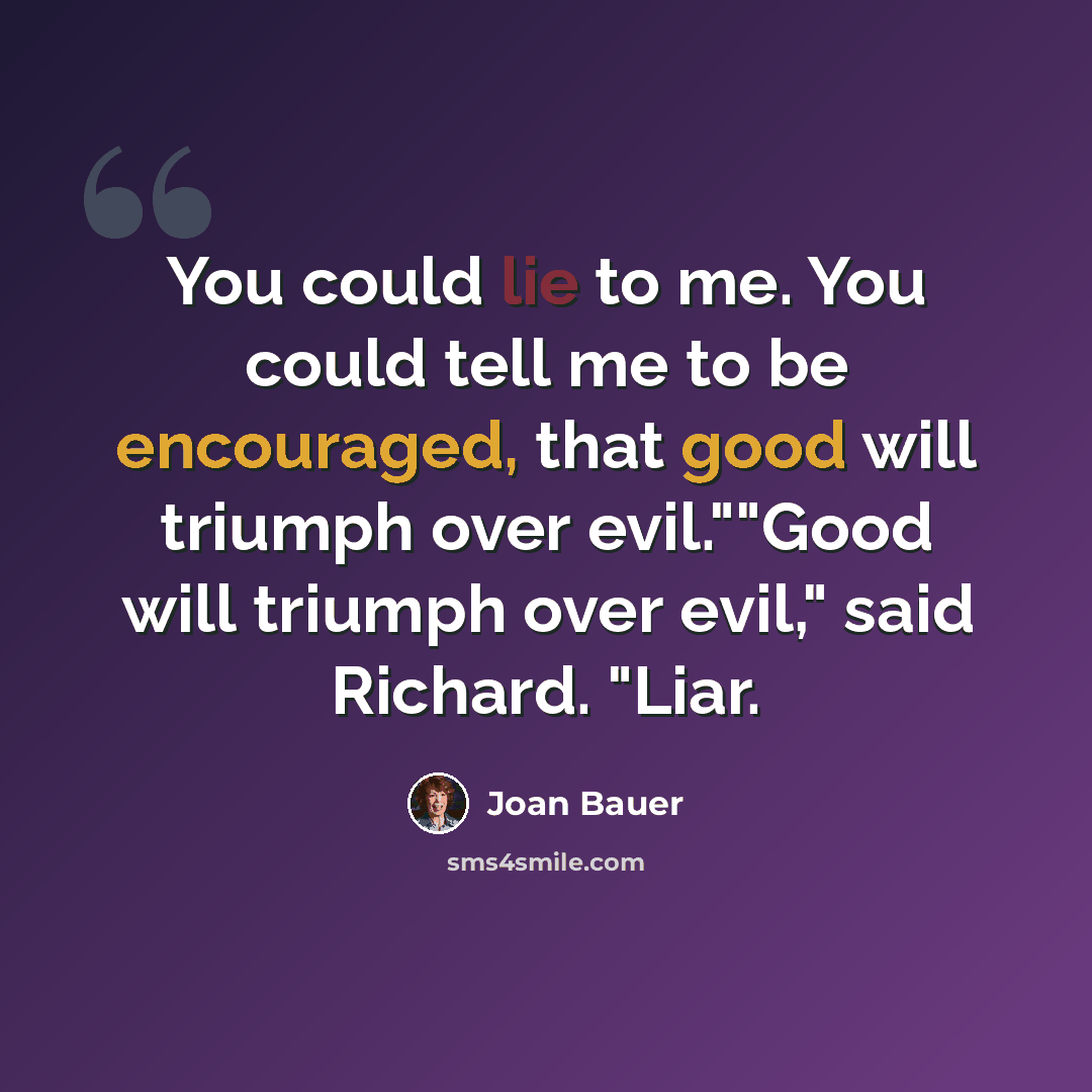 “You could lie to me. You could tell me to be encouraged, that good will triumph over evil.""Good will triumph over evil," said Richard. "Liar.” quote by Joan Bauer