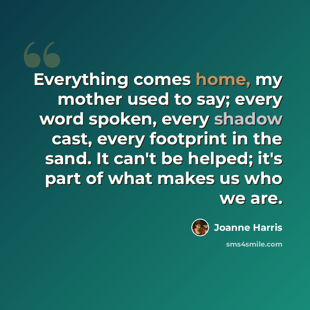 “Everything comes home, my mother used to say; every word spoken, every shadow cast, every footprint in the sand. It can't be helped; it's part of what makes us who we are.” quote by Joanne Harris
