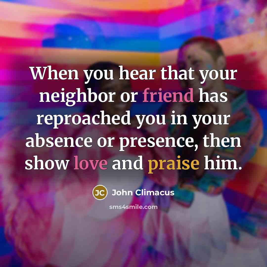 “When you hear that your neighbor or friend has reproached you in your absence or presence, then show love and praise him.” quote by John Climacus