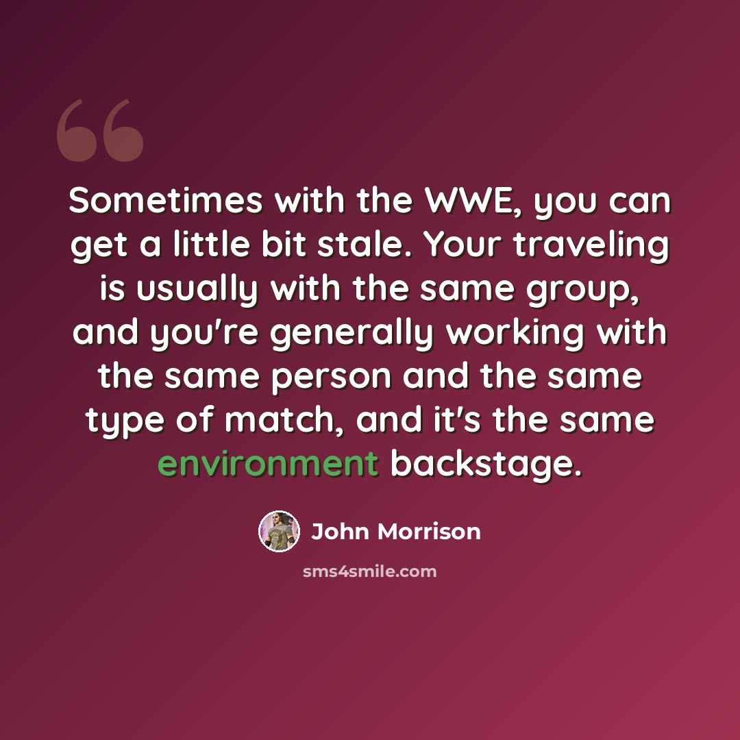 “Sometimes with the WWE, you can get a little bit stale. Your traveling is usually with the same group, and you're generally working with the same person and the same type of match, and it's the same environment backstage.” quote by John Morrison