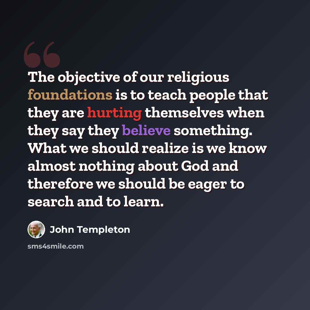 “The objective of our religious foundations is to teach people that they are hurting themselves when they say they believe something. What we should realize is we know almost nothing about God and therefore we should be eager to search and to learn.” quote by John Templeton